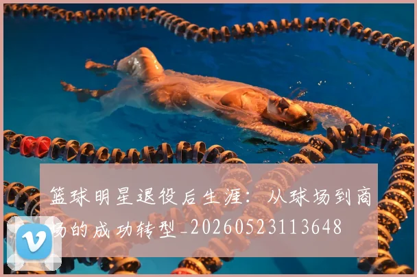 篮球明星退役后生涯：从球场到商场的成功转型_20260523113648