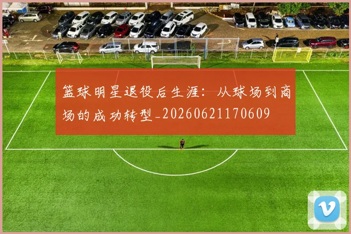 篮球明星退役后生涯：从球场到商场的成功转型_20260621170609