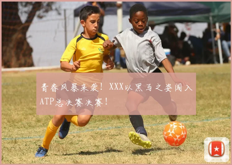 青春风暴来袭！XXX以黑马之姿闯入ATP总决赛决赛！