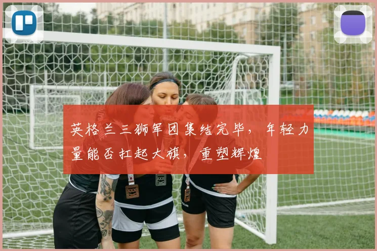 英格兰三狮军团集结完毕，年轻力量能否扛起大旗，重塑辉煌