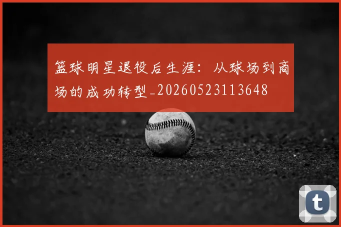 篮球明星退役后生涯：从球场到商场的成功转型_20260523113648