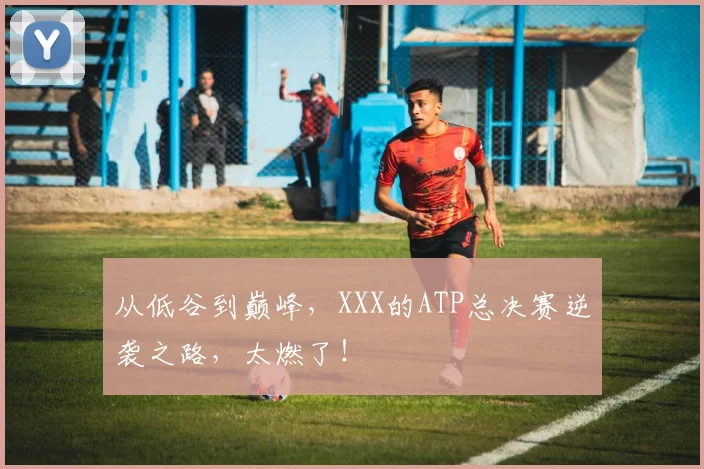 从低谷到巅峰，XXX的ATP总决赛逆袭之路，太燃了！
