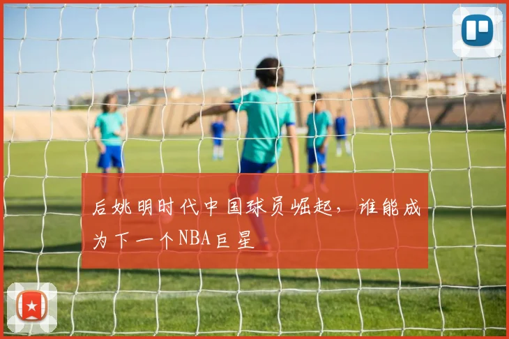 后姚明时代中国球员崛起，谁能成为下一个NBA巨星