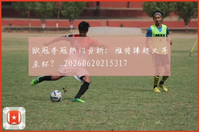 欧冠夺冠热门分析：谁将捧起大耳朵杯？_20260620215317