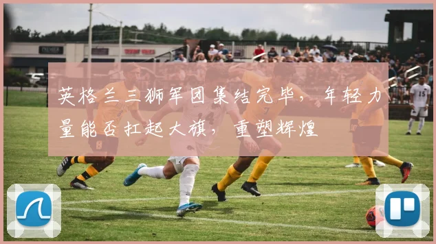 英格兰三狮军团集结完毕，年轻力量能否扛起大旗，重塑辉煌