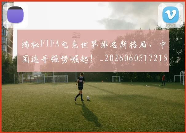 揭秘FIFA电竞世界排名新格局，中国选手强势崛起！_20260605172154