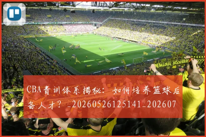 CBA青训体系揭秘：如何培养篮球后备人才？_20260526125141_20260702163744
